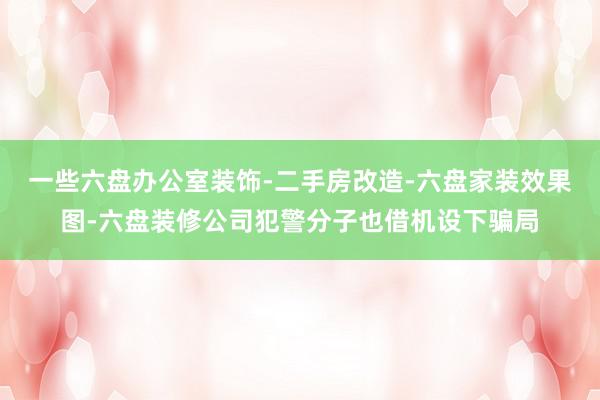 一些六盘办公室装饰-二手房改造-六盘家装效果图-六盘装修公司犯警分子也借机设下骗局